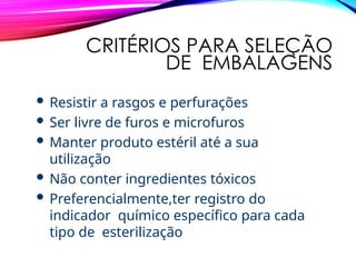 CRITÉRIOS PARA SELEÇÃO
DE EMBALAGENS
 Resistir a rasgos e perfurações
 Ser livre de furos e microfuros
 Manter produto estéril até a sua
utilização
 Não conter ingredientes tóxicos
 Preferencialmente,ter registro do
indicador químico específico para cada
tipo de esterilização
 