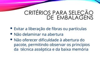 CRITÉRIOS PARA SELEÇÃO
DE EMBALAGENS
 Evitar a liberação de fibras ou partículas
 Não delaminar na abertura
 Não oferecer dificuldade à abertura do
pacote, permitindo observar os princípios
da técnica asséptica e da baixa memória
 