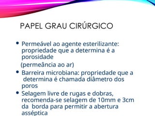 PAPEL GRAU CIRÚRGICO
 Permeável ao agente esterilizante:
propriedade que a determina é a
porosidade
(permeância ao ar)
 Barreira microbiana: propriedade que a
determina é chamada diâmetro dos
poros
 Selagem livre de rugas e dobras,
recomenda-se selagem de 10mm e 3cm
da borda para permitir a abertura
asséptica
 