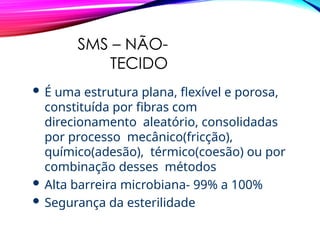 SMS – NÃO-
TECIDO
 É uma estrutura plana, flexível e porosa,
constituída por fibras com
direcionamento aleatório, consolidadas
por processo mecânico(fricção),
químico(adesão), térmico(coesão) ou por
combinação desses métodos
 Alta barreira microbiana- 99% a 100%
 Segurança da esterilidade
 