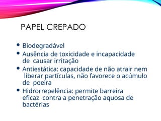 PAPEL CREPADO
 Biodegradável
 Ausência de toxicidade e incapacidade
de causar irritação
 Antiestática: capacidade de não atrair nem
liberar partículas, não favorece o acúmulo
de poeira
 Hidrorrepelência: permite barreira
eficaz contra a penetração aquosa de
bactérias
 