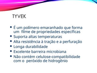 TYVEK
 É um polímero emaranhado que forma
um filme de propriedades específicas
 Suporta altas temperaturas
 Alta resistência à tração e a perfuração
 Longa durabilidade
 Excelente barreira microbiana
 Não contém celulose-compatibilidade
com o peróxido de hidrogênio
 