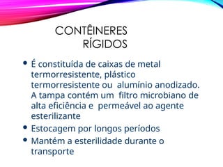 CONTÊINERES
RÍGIDOS
 É constituída de caixas de metal
termorresistente, plástico
termorresistente ou alumínio anodizado.
A tampa contém um filtro microbiano de
alta eficiência e permeável ao agente
esterilizante
 Estocagem por longos períodos
 Mantém a esterilidade durante o
transporte
 