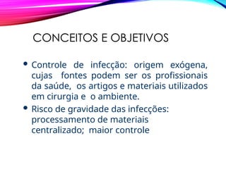 CONCEITOS E OBJETIVOS
 Controle de infecção: origem exógena,
cujas fontes podem ser os profissionais
da saúde, os artigos e materiais utilizados
em cirurgia e o ambiente.
 Risco de gravidade das infecções:
processamento de materiais
centralizado; maior controle
 
