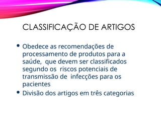 CLASSIFICAÇÃO DE ARTIGOS
 Obedece as recomendações de
processamento de produtos para a
saúde, que devem ser classificados
segundo os riscos potenciais de
transmissão de infecções para os
pacientes
 Divisão dos artigos em três categorias
 