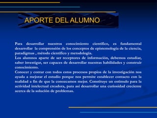 APORTE DEL ALUMNO
Para desarrollar nuestros conocimiento científico, es fundamental
desarrollar la comprensión de los conceptos de epistemología de la ciencia,
paradigmas , método científico y metodología.
Los alumnos aparte de ser receptores de información, debemos estudiar,
saber investigar, ser capaces de desarrollar nuestras habilidades y construir
conocimiento.
Conocer y contar con todos estos procesos propios de la investigación nos
ayuda a mejorar el estudio porque nos permite establecer contacto con la
realidad a fin de que la conozcamos mejor. Constituye un estímulo para la
actividad intelectual creadora, para así desarrollar una curiosidad creciente
acerca de la solución de problemas.
 