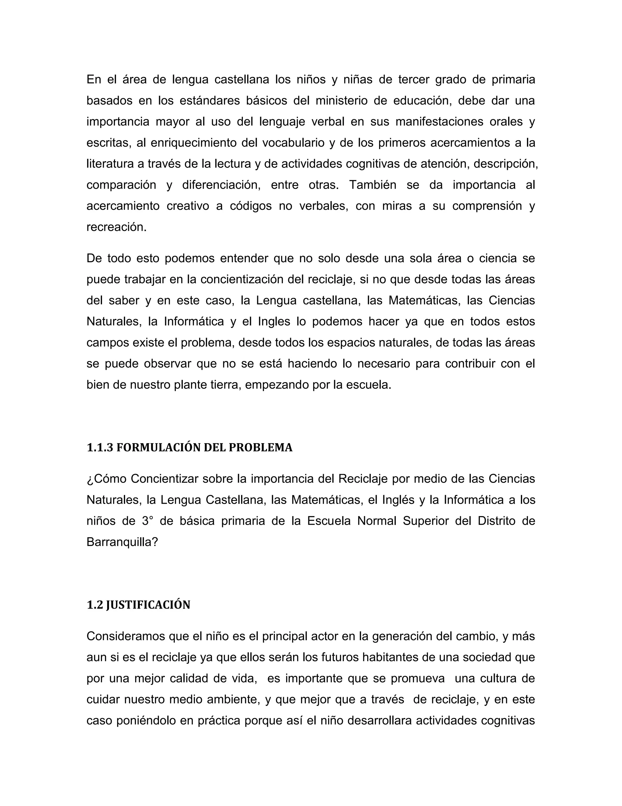 En el área de lengua castellana los niños y niñas de tercer grado de primaria
basados en los estándares básicos del ministerio de educación, debe dar una
importancia mayor al uso del lenguaje verbal en sus manifestaciones orales y
escritas, al enriquecimiento del vocabulario y de los primeros acercamientos a la
literatura a través de la lectura y de actividades cognitivas de atención, descripción,
comparación y diferenciación, entre otras. También se da importancia al
acercamiento creativo a códigos no verbales, con miras a su comprensión y
recreación.

De todo esto podemos entender que no solo desde una sola área o ciencia se
puede trabajar en la concientización del reciclaje, si no que desde todas las áreas
del saber y en este caso, la Lengua castellana, las Matemáticas, las Ciencias
Naturales, la Informática y el Ingles lo podemos hacer ya que en todos estos
campos existe el problema, desde todos los espacios naturales, de todas las áreas
se puede observar que no se está haciendo lo necesario para contribuir con el
bien de nuestro plante tierra, empezando por la escuela.




1.1.3 FORMULACIÓN DEL PROBLEMA

¿Cómo Concientizar sobre la importancia del Reciclaje por medio de las Ciencias
Naturales, la Lengua Castellana, las Matemáticas, el Inglés y la Informática a los
niños de 3° de básica primaria de la Escuela Normal Superior del Distrito de
Barranquilla?




1.2 JUSTIFICACIÓN

Consideramos que el niño es el principal actor en la generación del cambio, y más
aun si es el reciclaje ya que ellos serán los futuros habitantes de una sociedad que
por una mejor calidad de vida, es importante que se promueva una cultura de
cuidar nuestro medio ambiente, y que mejor que a través de reciclaje, y en este
caso poniéndolo en práctica porque así el niño desarrollara actividades cognitivas
 