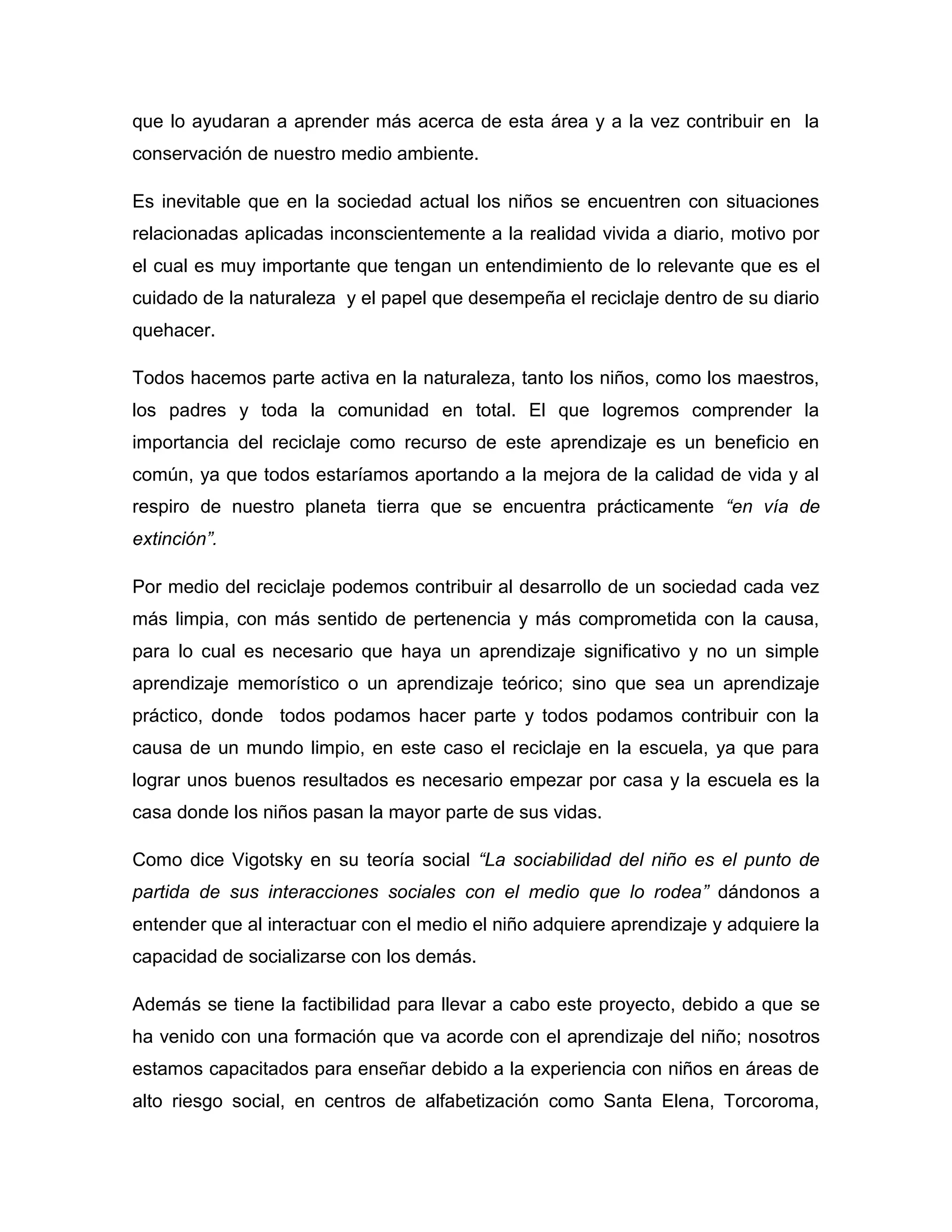 que lo ayudaran a aprender más acerca de esta área y a la vez contribuir en la
conservación de nuestro medio ambiente.

Es inevitable que en la sociedad actual los niños se encuentren con situaciones
relacionadas aplicadas inconscientemente a la realidad vivida a diario, motivo por
el cual es muy importante que tengan un entendimiento de lo relevante que es el
cuidado de la naturaleza y el papel que desempeña el reciclaje dentro de su diario
quehacer.

Todos hacemos parte activa en la naturaleza, tanto los niños, como los maestros,
los padres y toda la comunidad en total. El que logremos comprender la
importancia del reciclaje como recurso de este aprendizaje es un beneficio en
común, ya que todos estaríamos aportando a la mejora de la calidad de vida y al
respiro de nuestro planeta tierra que se encuentra prácticamente “en vía de
extinción”.

Por medio del reciclaje podemos contribuir al desarrollo de un sociedad cada vez
más limpia, con más sentido de pertenencia y más comprometida con la causa,
para lo cual es necesario que haya un aprendizaje significativo y no un simple
aprendizaje memorístico o un aprendizaje teórico; sino que sea un aprendizaje
práctico, donde todos podamos hacer parte y todos podamos contribuir con la
causa de un mundo limpio, en este caso el reciclaje en la escuela, ya que para
lograr unos buenos resultados es necesario empezar por casa y la escuela es la
casa donde los niños pasan la mayor parte de sus vidas.

Como dice Vigotsky en su teoría social “La sociabilidad del niño es el punto de
partida de sus interacciones sociales con el medio que lo rodea” dándonos a
entender que al interactuar con el medio el niño adquiere aprendizaje y adquiere la
capacidad de socializarse con los demás.

Además se tiene la factibilidad para llevar a cabo este proyecto, debido a que se
ha venido con una formación que va acorde con el aprendizaje del niño; nosotros
estamos capacitados para enseñar debido a la experiencia con niños en áreas de
alto riesgo social, en centros de alfabetización como Santa Elena, Torcoroma,
 