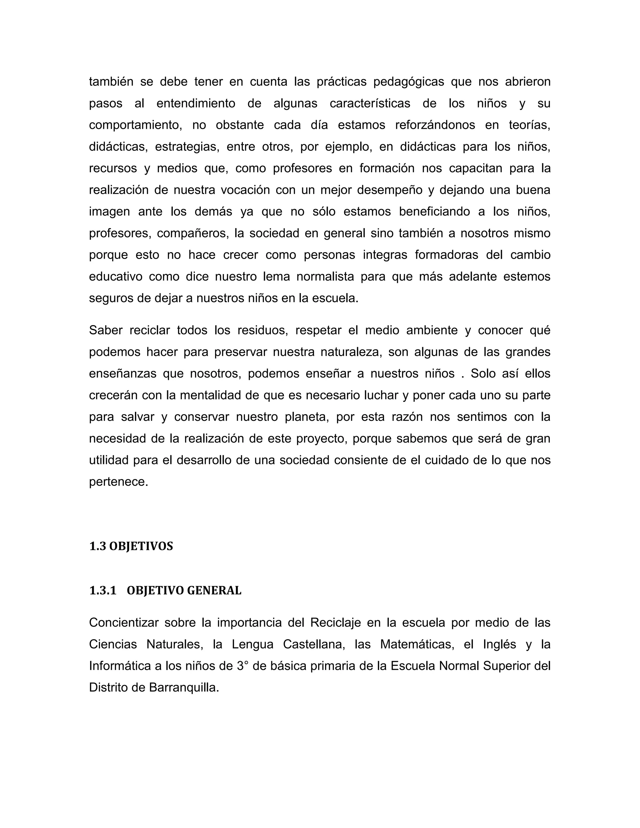 también se debe tener en cuenta las prácticas pedagógicas que nos abrieron
pasos al entendimiento de algunas características de los niños y su
comportamiento, no obstante cada día estamos reforzándonos en teorías,
didácticas, estrategias, entre otros, por ejemplo, en didácticas para los niños,
recursos y medios que, como profesores en formación nos capacitan para la
realización de nuestra vocación con un mejor desempeño y dejando una buena
imagen ante los demás ya que no sólo estamos beneficiando a los niños,
profesores, compañeros, la sociedad en general sino también a nosotros mismo
porque esto no hace crecer como personas integras formadoras del cambio
educativo como dice nuestro lema normalista para que más adelante estemos
seguros de dejar a nuestros niños en la escuela.

Saber reciclar todos los residuos, respetar el medio ambiente y conocer qué
podemos hacer para preservar nuestra naturaleza, son algunas de las grandes
enseñanzas que nosotros, podemos enseñar a nuestros niños . Solo así ellos
crecerán con la mentalidad de que es necesario luchar y poner cada uno su parte
para salvar y conservar nuestro planeta, por esta razón nos sentimos con la
necesidad de la realización de este proyecto, porque sabemos que será de gran
utilidad para el desarrollo de una sociedad consiente de el cuidado de lo que nos
pertenece.




1.3 OBJETIVOS


1.3.1 OBJETIVO GENERAL

Concientizar sobre la importancia del Reciclaje en la escuela por medio de las
Ciencias Naturales, la Lengua Castellana, las Matemáticas, el Inglés y la
Informática a los niños de 3° de básica primaria de la Escuela Normal Superior del
Distrito de Barranquilla.
 