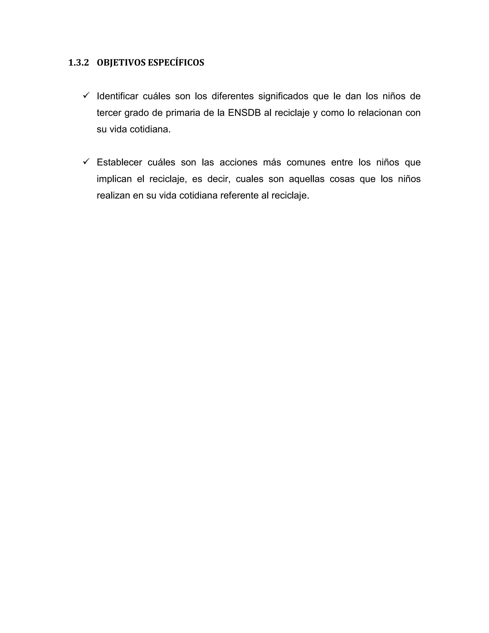 1.3.2 OBJETIVOS ESPECÍFICOS


   Identificar cuáles son los diferentes significados que le dan los niños de
     tercer grado de primaria de la ENSDB al reciclaje y como lo relacionan con
     su vida cotidiana.


   Establecer cuáles son las acciones más comunes entre los niños que
     implican el reciclaje, es decir, cuales son aquellas cosas que los niños
     realizan en su vida cotidiana referente al reciclaje.
 