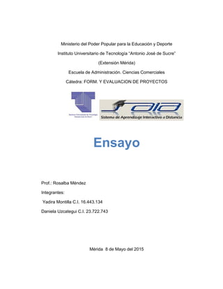 Ministerio del Poder Popular para la Educación y Deporte
Instituto Universitario de Tecnología “Antonio José de Sucre”
(Extensión Mérida)
Escuela de Administración. Ciencias Comerciales
Cátedra: FORM. Y EVALUACION DE PROYECTOS
Ensayo
Prof.: Rosalba Méndez
Integrantes:
Yadira Montilla C.I. 16.443.134
Daniela Uzcategui C.I. 23.722.743
Mérida 8 de Mayo del 2015
 