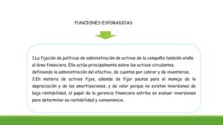 FUNCIONES ESPORADICAS 
1.La fijación de políticas de administración de activos de la compañía también atañe 
al área financiera. Ella actúa principalmente sobre los activos circulantes, 
definiendo la administración del efectivo, de cuentas por cobrar y de inventarios. 
2.En materia de activos fijos, además de fijar pautas para el manejo de la 
depreciación y de las amortizaciones, y de velar porque no existan inversiones de 
baja rentabilidad, el papel de la gerencia financiera estriba en evaluar inversiones 
para determinar su rentabilidad y conveniencia. 
 
