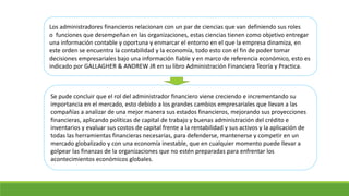 Los administradores financieros relacionan con un par de ciencias que van definiendo sus roles 
o funciones que desempeñan en las organizaciones, estas ciencias tienen como objetivo entregar 
una información contable y oportuna y enmarcar el entorno en el que la empresa dinamiza, en 
este orden se encuentra la contabilidad y la economía, todo esto con el fin de poder tomar 
decisiones empresariales bajo una información fiable y en marco de referencia económico, esto es 
indicado por GALLAGHER & ANDREW JR en su libro Administración Financiera Teoría y Practica. 
Se pude concluir que el rol del administrador financiero viene creciendo e incrementando su 
importancia en el mercado, esto debido a los grandes cambios empresariales que llevan a las 
compañías a analizar de una mejor manera sus estados financieros, mejorando sus proyecciones 
financieras, aplicando políticas de capital de trabajo y buenas administración del crédito e 
inventarios y evaluar sus costos de capital frente a la rentabilidad y sus activos y la aplicación de 
todas las herramientas financieras necesarias, para defenderse, mantenerse y competir en un 
mercado globalizado y con una economía inestable, que en cualquier momento puede llevar a 
golpear las finanzas de la organizaciones que no estén preparadas para enfrentar los 
acontecimientos económicos globales. 
 