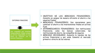 ENTORNO FINACIERO 
Son compañías que invierten 
temporalmente fondos ociosos 
en activos negociables, lo cual 
entra en contacto con el 
entorno financiero. 
 OBJETIVO DE LOS MERCADOS FINANCIEROS: 
Consiste en asignar de manera eficiente el ahorro a los 
usuarios finales. 
 MERCADOS FINANCIEROS: Son mecanismos para 
canalizar el ahorro a los inversionistas finales en activos 
fijos 
 INTERMEDIARIOS FINANCIEROS: Son instituciones 
financieras, como los bancos comerciales, las 
instituciones de ahorro, las compañías de seguros. 
 MERCADO SECUNDARIO: Aumenta la liquidez de los 
activos financieros y por ende fomenta el mercado 
primario o directo de los valores. 
 