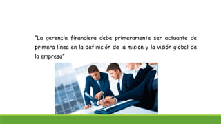 “La gerencia financiera debe primeramente ser actuante de 
primera línea en la definición de la misión y la visión global de 
la empresa” 
 