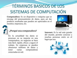 Computadora: Es un dispositivo o máquina que se
encarga del procesamiento de datos, para así dar
producir resultados que pueden ser apreciados en el
monitor, impresora, etc.
TÉRMINOS BASICOS DE LOS
SISTEMAS DE COMPUTACIÓN
¿Porqué una computadora?
En la actualidad los datos se
procesan en su mayoría en una
computadora, en negocios se hace
más fácil, rápido, eficaz y seguro el
trabajo. En empresas se pueden
almacenar millones de datos y
tener varias computadoras
conectadas en red.
Internet: Es la red más grande
del mundo, permite conectar a
muchas personas estén en el
lugar que sea.
 