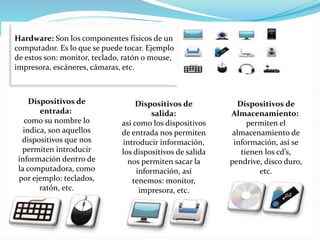 Hardware: Son los componentes físicos de un
computador. Es lo que se puede tocar. Ejemplo
de estos son: monitor, teclado, ratón o mouse,
impresora, escáneres, cámaras, etc.
Dispositivos de
entrada:
como su nombre lo
indica, son aquellos
dispositivos que nos
permiten introducir
información dentro de
la computadora, como
por ejemplo: teclados,
ratón, etc.
Dispositivos de
salida:
así como los dispositivos
de entrada nos permiten
introducir información,
los dispositivos de salida
nos permiten sacar la
información, así
tenemos: monitor,
impresora, etc.
Dispositivos de
Almacenamiento:
permiten el
almacenamiento de
información, así se
tienen los cd’s,
pendrive, disco duro,
etc.
 