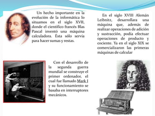 Un hecho importante en la
evolución de la informática lo
situamos en el siglo XVII,
donde el científico francés Blas
Pascal inventó una máquina
calculadora. Ésta sólo servía
para hacer sumas y restas.
En el siglo XVIII Alemán
Leibnitz, desarrollara una
máquina que, además de
realizar operaciones de adición
y sustracción, podía efectuar
operaciones de producto y
cociente. Ya en el siglo XIX se
comercializaron las primeras
máquinas de calcular
Con el desarrollo de
la segunda guerra
mundial se construye el
primer ordenador, el
cual fue llamado Mark I
y su funcionamiento se
basaba en interruptores
mecánicos.
 