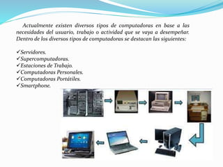 Actualmente existen diversos tipos de computadoras en base a las
necesidades del usuario, trabajo o actividad que se vaya a desempeñar.
Dentro de los diversos tipos de computadoras se destacan las siguientes:
Servidores.
Supercomputadoras.
Estaciones de Trabajo.
Computadoras Personales.
Computadoras Portátiles.
Smartphone.
 