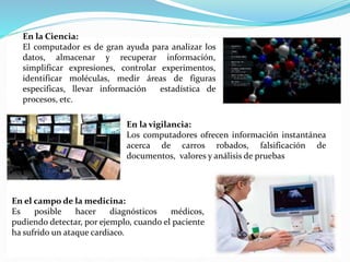 En la Ciencia:
El computador es de gran ayuda para analizar los
datos, almacenar y recuperar información,
simplificar expresiones, controlar experimentos,
identificar moléculas, medir áreas de figuras
especificas, llevar información estadística de
procesos, etc.
En la vigilancia:
Los computadores ofrecen información instantánea
acerca de carros robados, falsificación de
documentos, valores y análisis de pruebas
En el campo de la medicina:
Es posible hacer diagnósticos médicos,
pudiendo detectar, por ejemplo, cuando el paciente
ha sufrido un ataque cardiaco.
 