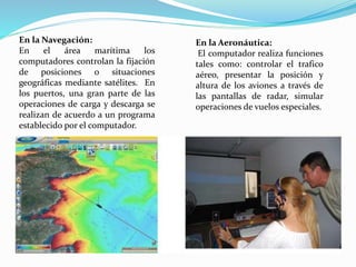 En la Navegación:
En el área marítima los
computadores controlan la fijación
de posiciones o situaciones
geográficas mediante satélites. En
los puertos, una gran parte de las
operaciones de carga y descarga se
realizan de acuerdo a un programa
establecido por el computador.
En la Aeronáutica:
El computador realiza funciones
tales como: controlar el trafico
aéreo, presentar la posición y
altura de los aviones a través de
las pantallas de radar, simular
operaciones de vuelos especiales.
 