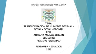 INSTITUTO TECNICO SUPERIOR “SAN GABRIEL”
TEMA:
TRANSFORMACION DE NUMEROS DECIMAL -
OCTAL Y OCTAL - DECIMAL
POR:
ADRIANA MAGALY LLIGUIN
SEMESTRE:
PRIMERO “SISTEMAS”
RIOBAMBA – ECUADOR
2015
 