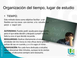 Organización del tiempo, lugar de estudio
• TIEMPO:
Este método tiene como objetivo facilitar y ser
flexible con tus cosas con ciernes a tu estudio. Los
pasos a seguir son:
AUTONOMIA: Puedes pedir ayuda para organizarte.,
pero el que debe decidir y después cumplir eres tú.
Solo tu eres el que decide recuerda.
REGULARIDAD: Dedicar diariamente al estudio
alrededor de tres horas es más eficaz darse grandes
palizas de vez en cuando, y a si le coges el ritmo .
DOSIFICACIÓN: Por cada hora dedicada a estudiar,
debes descansar diez minutos, aunque no te sientas
cansado, el descanso siempre será necesario.

 
