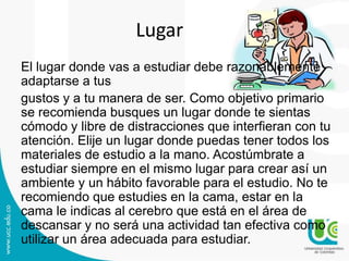 Lugar
El lugar donde vas a estudiar debe razonablemente
adaptarse a tus
gustos y a tu manera de ser. Como objetivo primario
se recomienda busques un lugar donde te sientas
cómodo y libre de distracciones que interfieran con tu
atención. Elije un lugar donde puedas tener todos los
materiales de estudio a la mano. Acostúmbrate a
estudiar siempre en el mismo lugar para crear así un
ambiente y un hábito favorable para el estudio. No te
recomiendo que estudies en la cama, estar en la
cama le indicas al cerebro que está en el área de
descansar y no será una actividad tan efectiva como
utilizar un área adecuada para estudiar.

 