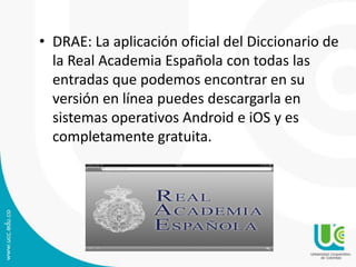 • DRAE: La aplicación oficial del Diccionario de
la Real Academia Española con todas las
entradas que podemos encontrar en su
versión en línea puedes descargarla en
sistemas operativos Android e iOS y es
completamente gratuita.

 