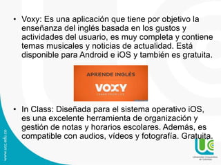 • Voxy: Es una aplicación que tiene por objetivo la
enseñanza del inglés basada en los gustos y
actividades del usuario, es muy completa y contiene
temas musicales y noticias de actualidad. Está
disponible para Android e iOS y también es gratuita.

• In Class: Diseñada para el sistema operativo iOS,
es una excelente herramienta de organización y
gestión de notas y horarios escolares. Además, es
compatible con audios, vídeos y fotografía. Gratuita.

 