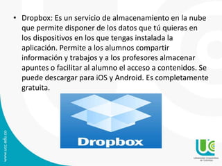 • Dropbox: Es un servicio de almacenamiento en la nube
que permite disponer de los datos que tú quieras en
los dispositivos en los que tengas instalada la
aplicación. Permite a los alumnos compartir
información y trabajos y a los profesores almacenar
apuntes o facilitar al alumno el acceso a contenidos. Se
puede descargar para iOS y Android. Es completamente
gratuita.

 