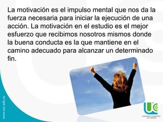 La motivación es el impulso mental que nos da la
fuerza necesaria para iniciar la ejecución de una
acción. La motivación en el estudio es el mejor
esfuerzo que recibimos nosotros mismos donde
la buena conducta es la que mantiene en el
camino adecuado para alcanzar un determinado
fin.

 