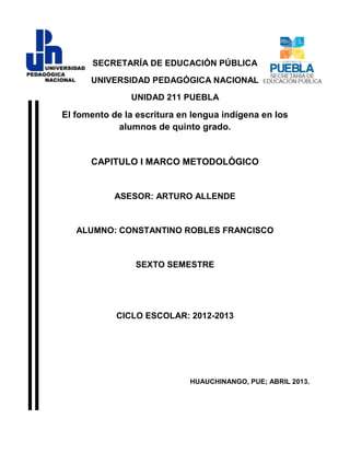 SECRETARÍA DE EDUCACIÓN PÚBLICA
UNIVERSIDAD PEDAGÓGICA NACIONAL
UNIDAD 211 PUEBLA
El fomento de la escritura en lengua indígena en los
alumnos de quinto grado.
CAPITULO I MARCO METODOLÓGICO
ASESOR: ARTURO ALLENDE
ALUMNO: CONSTANTINO ROBLES FRANCISCO
SEXTO SEMESTRE
CICLO ESCOLAR: 2012-2013
HUAUCHINANGO, PUE; ABRIL 2013.
 