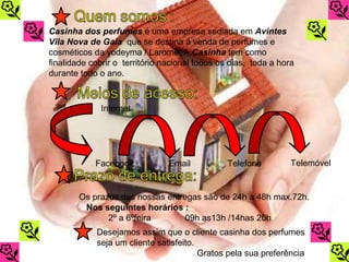 Casinha dos perfumes é uma empresa sediada em Avintes
Vila Nova de Gaia que se destina á venda de perfumes e
cosméticos da yodeyma / Larome. A Casinha tem como
finalidade cobrir o território nacional todos os dias, toda a hora
durante todo o ano.



              Internet




            Facebook            Email           Telefone         Telemóvel


        Os prazos das nossas entregas são de 24h a 48h max.72h.
         Nos seguintes horários :
               2º a 6ºfeira       09h as13h /14has 20h
            Desejamos assim que o cliente casinha dos perfumes
            seja um cliente satisfeito.
                                        Gratos pela sua preferência
 