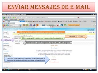 Enviar mensajes de E-mail


                       6)Enviar :al dar clic en esta opción se envía el mensaje del coreo

                                                                                               2)Mostrar CC : y CCO
                          1)Para :esta opción nos permite ingresar direcciones de coreo
3) Asunto
                                4)Insertar :esta opción nos permite adjuntar datos fotos imágenes




    5)En este espacio en blanco :en este espacio escribirás el
   contenido de este mansaje que vas enviar desde tu E-mail
 