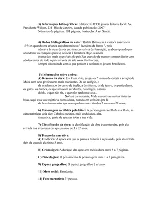 3) Informações bibliográficas: Editora: ROCCO jovens leitores.local: Av. 
Presidente Wilson, 231- Rio de Janeiro, data de publicação: 2007 
Números de páginas: 193 páginas, ilustração: Axel Sande. 
4) Dados bibliograficos do autor: Thalita Rebouças é carioca nasceu em 
1974 e, quando era criança autodenominava '' fazedora de livros '', pois 
adorava brincar de ser escritora.Jornalista de formação, acabou optando por 
abandonar as redações para se dedicar à literatura.Hoje, a autora 
é uma das mais acessíveis do país.Faz questão de manter contato diario com 
adolescentes de todo o país através do site www.thalita.com, 
sempre sintonizada com o que pensam e sonham os jovens brasileiros. 
5) Informações sobre a obra: 
A) Resumo da obra: Em Fala sério, professor! vamos descobrir a relaçãode 
Malu com seus professores mais marcantes. Os do colégio, o 
da academia, o do curso de inglês, a de shiatsu, os de teatro, os particulares, 
os gatos, os durões, os que amavam ser durões, os amigos, o meio 
doido, o que não ria, o que não perdoava cola... 
No baú da memória, Malu encontrou muitas histórias 
boas.Aqui está sua trajetória como aluna, narrada em crônicas pra lá 
de bem-humoradas que acompanham sua vida dos 3 anos aos 22 anos. 
6) Personagem escolhida pelo leitor: A personagem escolhida é a Malu, as 
características dela são: Cabelos escuros, meio ondulados, alta, 
simpatica, gosta de retratar sobre a sua vida. 
7) Classificação da obra: A classificação da obra é aventureira, pois ela 
retrada das aventuras em que passou de 3 a 22 anos. 
8) Tempo da narrativa: 
A) Histórico: A época em que se passa a história é o passado, pois ela retrata 
deis de quando ela tinha 3 anos. 
B) Cronológico:A duração das ações em média dura entre 5 a 7 páginas. 
C) Pisicológico: O pensamento da personagem dura 1 a 3 paragráfos. 
9) Espaço geografico: O espaço geografico é urbano. 
10) Meio social: Estudante. 
11) Foco narrativo: 3° pessoa. 
 