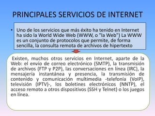 PRINCIPALES SERVICIOS DE INTERNET
• Uno de los servicios que más éxito ha tenido en Internet
  ha sido la World Wide Web (WWW, o "la Web") La WWW
  es un conjunto de protocolos que permite, de forma
  sencilla, la consulta remota de archivos de hipertexto

 Existen, muchos otros servicios en Internet, aparte de la
Web: el envío de correo electrónico (SMTP), la transmisión
de archivos (FTP y P2P), las conversaciones en línea (IRC), la
mensajería instantánea y presencia, la transmisión de
contenido y comunicación multimedia -telefonía (VoIP),
televisión (IPTV)-, los boletines electrónicos (NNTP), el
acceso remoto a otros dispositivos (SSH y Telnet) o los juegos
en línea.
 