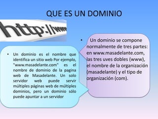 QUE ES UN DOMINIO

                                         •     Un dominio se compone
                                             normalmente de tres partes:
• Un dominio es el nombre que                en www.masadelante.com,
  identifica un sitio web Por ejemplo,       las tres uves dobles (www),
  "www.masadelante.com" es el                el nombre de la organización
  nombre de dominio de la pagina             (masadelante) y el tipo de
  web de Masadelante. Un solo
  servidor web puede servir
                                             organización (com).
  múltiples páginas web de múltiples
  dominios, pero un dominio sólo
  puede apuntar a un servidor
 