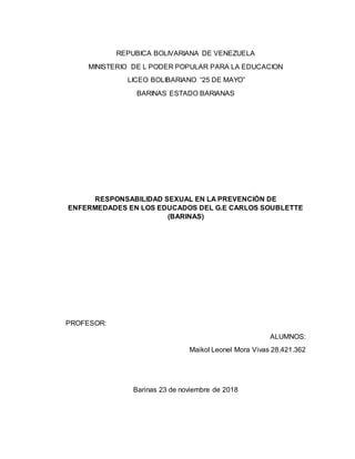 REPUBICA BOLIVARIANA DE VENEZUELA
MINISTERIO DE L PODER POPULAR PARA LA EDUCACION
LICEO BOLIBARIANO “25 DE MAYO”
BARINAS ESTADO BARIANAS
RESPONSABILIDAD SEXUAL EN LA PREVENCIÓN DE
ENFERMEDADES EN LOS EDUCADOS DEL G.E CARLOS SOUBLETTE
(BARINAS)
PROFESOR:
ALUMNOS:
Maikol Leonel Mora Vivas 28.421.362
Barinas 23 de noviembre de 2018
 