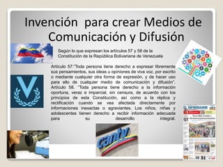 Invención para crear Medios de
Comunicación y Difusión
Según lo que expresan los artículos 57 y 58 de la
Constitución de la República Bolivariana de Venezuela
Artículo 57:”Toda persona tiene derecho a expresar libremente
sus pensamientos, sus ideas u opiniones de viva voz, por escrito
o mediante cualquier otra forma de expresión, y de hacer uso
para ello de cualquier medio de comunicación y difusión”.
Artículo 58. “Toda persona tiene derecho a la información
oportuna, veraz e imparcial, sin censura, de acuerdo con los
principios de esta Constitución, así como a la réplica y
rectificación cuando se vea afectada directamente por
informaciones inexactas o agraviantes. Los niños, niñas y
adolescentes tienen derecho a recibir información adecuada
para su desarrollo integral.
 