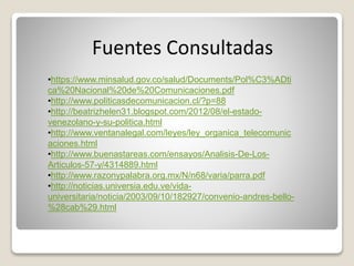 Fuentes Consultadas
•https://www.minsalud.gov.co/salud/Documents/Pol%C3%ADti
ca%20Nacional%20de%20Comunicaciones.pdf
•http://www.politicasdecomunicacion.cl/?p=88
•http://beatrizhelen31.blogspot.com/2012/08/el-estado-
venezolano-y-su-politica.html
•http://www.ventanalegal.com/leyes/ley_organica_telecomunic
aciones.html
•http://www.buenastareas.com/ensayos/Analisis-De-Los-
Articulos-57-y/4314889.html
•http://www.razonypalabra.org.mx/N/n68/varia/parra.pdf
•http://noticias.universia.edu.ve/vida-
universitaria/noticia/2003/09/10/182927/convenio-andres-bello-
%28cab%29.html
 