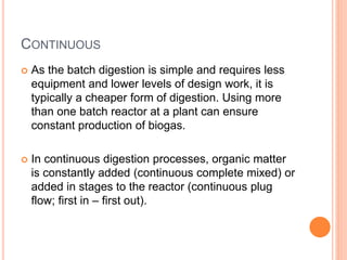 CONTINUOUS
 As the batch digestion is simple and requires less
equipment and lower levels of design work, it is
typically a cheaper form of digestion. Using more
than one batch reactor at a plant can ensure
constant production of biogas.
 In continuous digestion processes, organic matter
is constantly added (continuous complete mixed) or
added in stages to the reactor (continuous plug
flow; first in – first out).
 