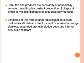 Here, the end products are constantly or periodically
removed, resulting in constant production of biogas. A
single or multiple digesters in sequence may be used.
 Examples of this form of anaerobic digestion include
continuous stirred-tank reactors, upflow anaerobic sludge
blankets, expanded granular sludge beds and internal
circulation reactors
 