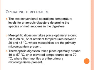 OPERATING TEMPERATURE
 The two conventional operational temperature
levels for anaerobic digesters determine the
species of methanogens in the digesters:
 Mesophilic digestion takes place optimally around
30 to 38 °C, or at ambient temperatures between
20 and 45 °C, where mesophiles are the primary
microorganism present.
 Thermophilic digestion takes place optimally around
49 to 57 °C, or at elevated temperatures up to 70
°C, where thermophiles are the primary
microorganisms present.
 