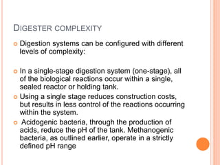 DIGESTER COMPLEXITY
 Digestion systems can be configured with different
levels of complexity:
 In a single-stage digestion system (one-stage), all
of the biological reactions occur within a single,
sealed reactor or holding tank.
 Using a single stage reduces construction costs,
but results in less control of the reactions occurring
within the system.
 Acidogenic bacteria, through the production of
acids, reduce the pH of the tank. Methanogenic
bacteria, as outlined earlier, operate in a strictly
defined pH range
 
