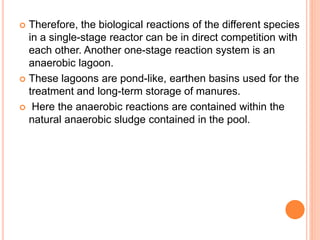  Therefore, the biological reactions of the different species
in a single-stage reactor can be in direct competition with
each other. Another one-stage reaction system is an
anaerobic lagoon.
 These lagoons are pond-like, earthen basins used for the
treatment and long-term storage of manures.
 Here the anaerobic reactions are contained within the
natural anaerobic sludge contained in the pool.
 