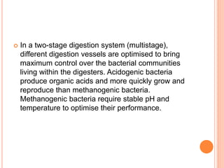  In a two-stage digestion system (multistage),
different digestion vessels are optimised to bring
maximum control over the bacterial communities
living within the digesters. Acidogenic bacteria
produce organic acids and more quickly grow and
reproduce than methanogenic bacteria.
Methanogenic bacteria require stable pH and
temperature to optimise their performance.
 