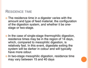 RESIDENCE TIME
 The residence time in a digester varies with the
amount and type of feed material, the configuration
of the digestion system, and whether it be one-
stage or two-stage.
 In the case of single-stage thermophilic digestion,
residence times may be in the region of 14 days,
which, compared to mesophilic digestion, is
relatively fast. In this event, digestate exiting the
system will be darker in colour and will typically
have more odour.
 In two-stage mesophilic digestion, residence time
may vary between 15 and 40 days
 