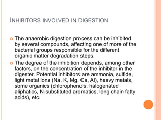 INHIBITORS INVOLVED IN DIGESTION
 The anaerobic digestion process can be inhibited
by several compounds, affecting one of more of the
bacterial groups responsible for the different
organic matter degradation steps.
 The degree of the inhibition depends, among other
factors, on the concentration of the inhibitor in the
digester. Potential inhibitors are ammonia, sulfide,
light metal ions (Na, K, Mg, Ca, Al), heavy metals,
some organics (chlorophenols, halogenated
aliphatics, N-substituted aromatics, long chain fatty
acids), etc.
 
