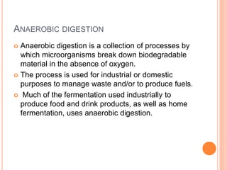 ANAEROBIC DIGESTION
 Anaerobic digestion is a collection of processes by
which microorganisms break down biodegradable
material in the absence of oxygen.
 The process is used for industrial or domestic
purposes to manage waste and/or to produce fuels.
 Much of the fermentation used industrially to
produce food and drink products, as well as home
fermentation, uses anaerobic digestion.
 